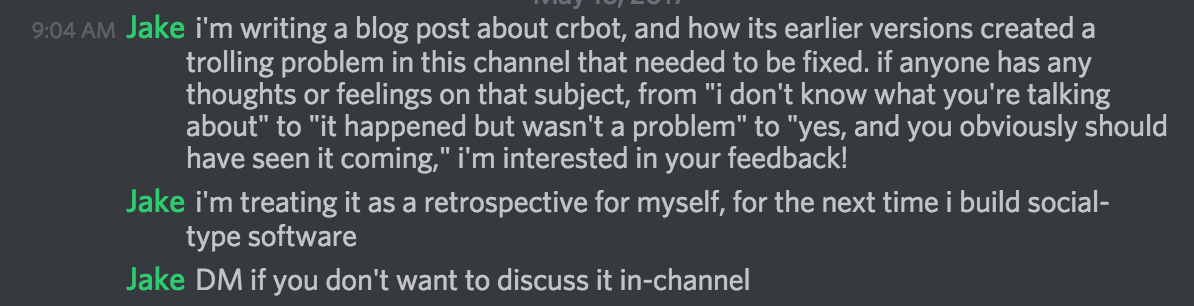Discord window with lots of text that says, i'm writing a blog post about crbot, and how its earlier versions created a trolling problem in this channel that needed to be fixed. if anyone has any thoughts or feelings on that subject, from "i don't know what you're talking about" to "it happened but wasn't a problem" to "yes, and you obviously should have seen it coming," i'm interested in your feedback! i'm treating it as a retrospective for myself, for the next time i build social-type software DM if you don't want to discuss it in-channel